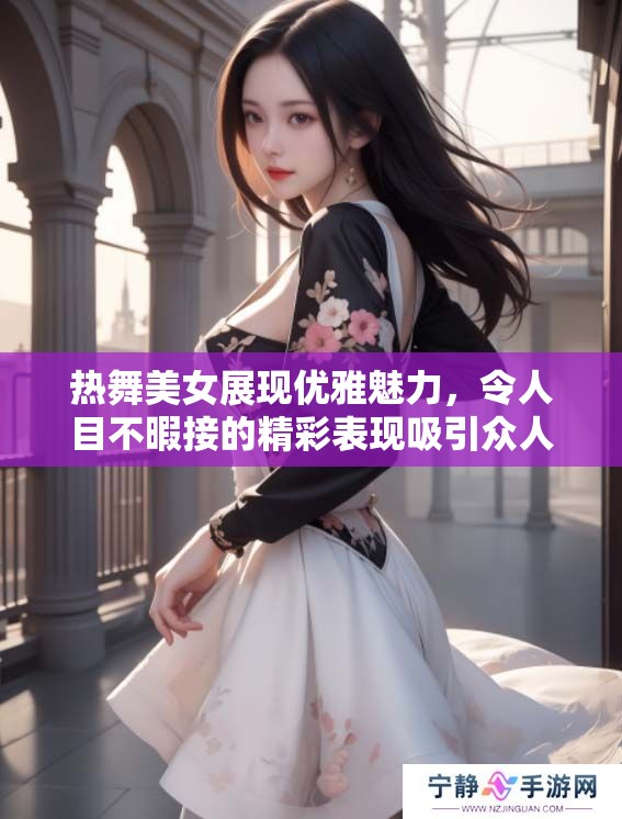 热舞美女展现优雅魅力，令人目不暇接的精彩表现吸引众人眼球