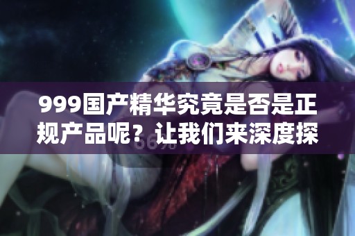999国产精华究竟是否是正规产品呢？让我们来深度探讨一下这个问题。