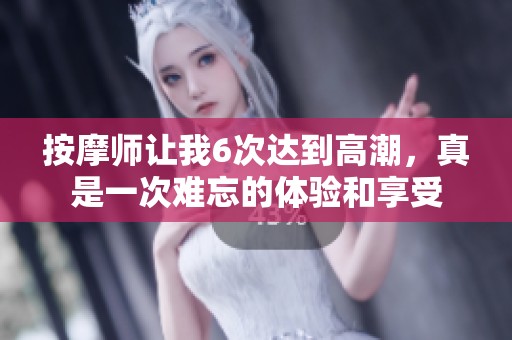 按摩师让我6次达到高潮，真是一次难忘的体验和享受