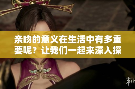 亲吻的意义在生活中有多重要呢？让我们一起来深入探讨一下亲吻的魅力。