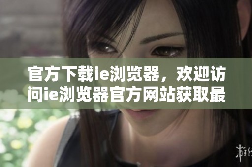官方下载ie浏览器，欢迎访问ie浏览器官方网站获取最新版本信息