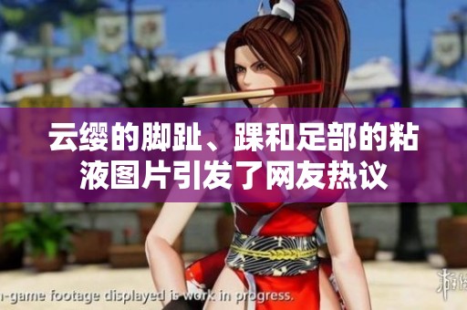 云缨的脚趾、踝和足部的粘液图片引发了网友热议