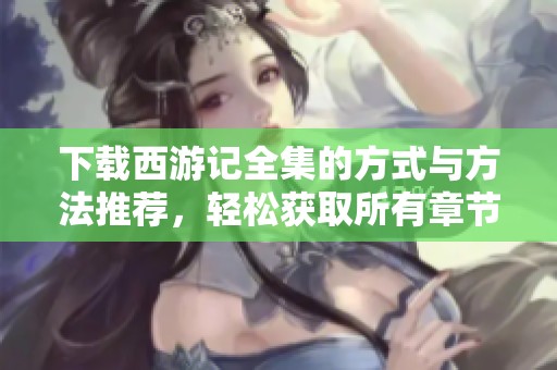 下载西游记全集的方式与方法推荐，轻松获取所有章节内容