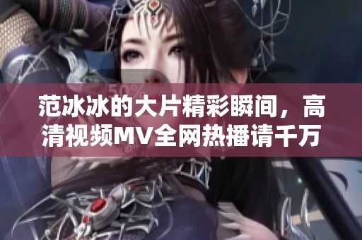 范冰冰的大片精彩瞬间，高清视频MV全网热播请千万不要错过！