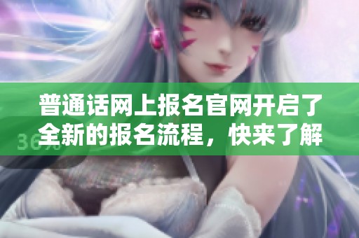 普通话网上报名官网开启了全新的报名流程，快来了解详情和参与方式吧