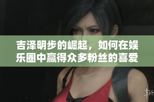 吉泽明步的崛起，如何在娱乐圈中赢得众多粉丝的喜爱与关注