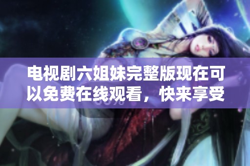 电视剧六姐妹完整版现在可以免费在线观看，快来享受精彩剧情吧！