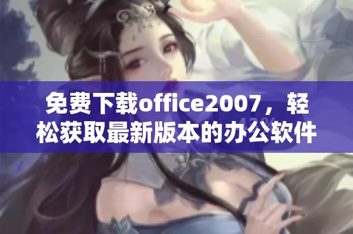 免费下载office2007，轻松获取最新版本的办公软件体验