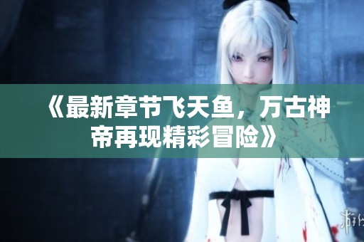 《最新章节飞天鱼，万古神帝再现精彩冒险》
