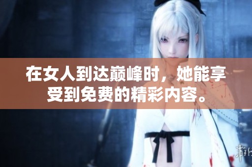 在女人到达巅峰时，她能享受到免费的精彩内容。