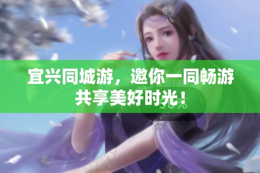 宜兴同城游，邀你一同畅游共享美好时光！