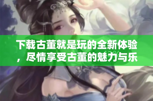 下载古董就是玩的全新体验，尽情享受古董的魅力与乐趣