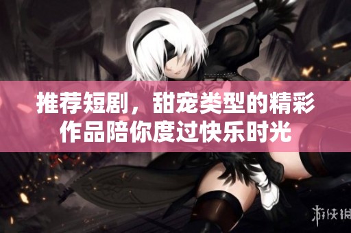 推荐短剧，甜宠类型的精彩作品陪你度过快乐时光