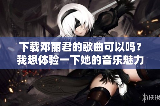 下载邓丽君的歌曲可以吗？我想体验一下她的音乐魅力。