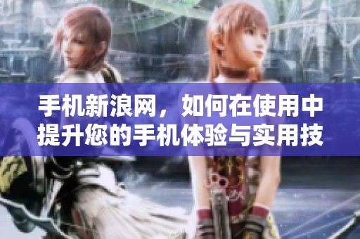 手机新浪网，如何在使用中提升您的手机体验与实用技巧