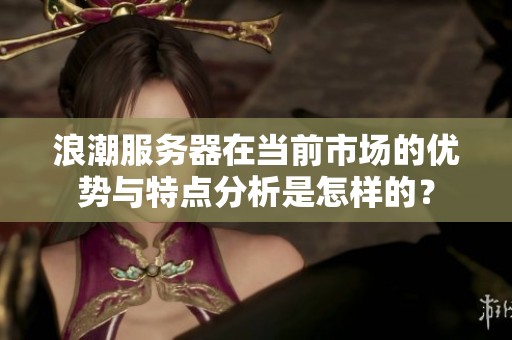 浪潮服务器在当前市场的优势与特点分析是怎样的？