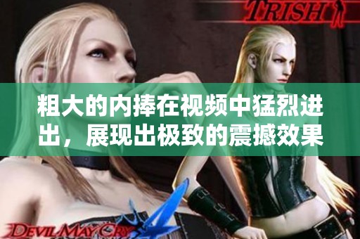 粗大的内捧在视频中猛烈进出，展现出极致的震撼效果。