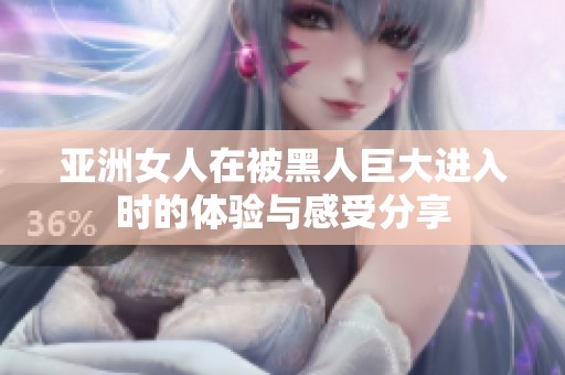 亚洲女人在被黑人巨大进入时的体验与感受分享