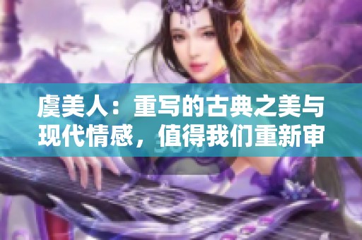 虞美人：重写的古典之美与现代情感，值得我们重新审视与探讨。