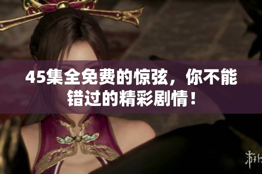 45集全免费的惊弦，你不能错过的精彩剧情！
