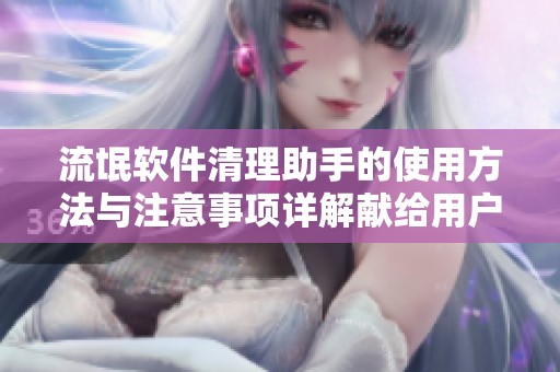 流氓软件清理助手的使用方法与注意事项详解献给用户们