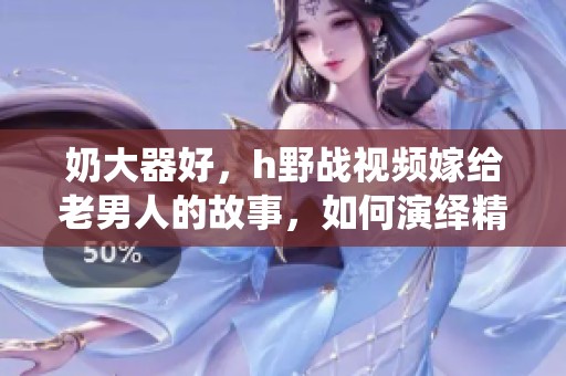 奶大器好，h野战视频嫁给老男人的故事，如何演绎精彩人生