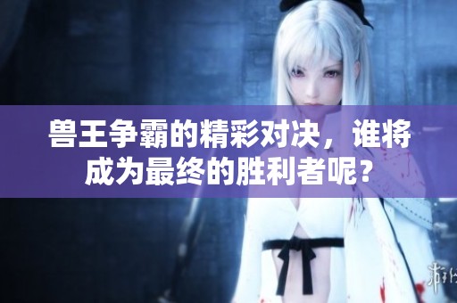兽王争霸的精彩对决，谁将成为最终的胜利者呢？