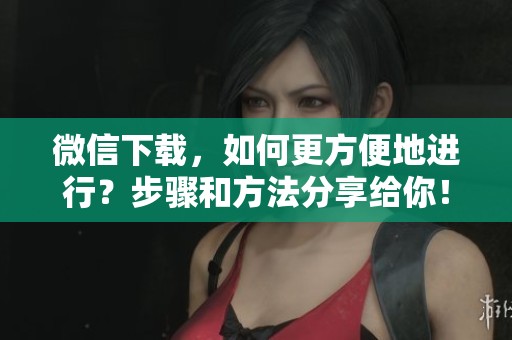 微信下载，如何更方便地进行？步骤和方法分享给你！