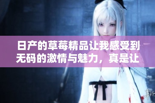 日产的草莓精品让我感受到**的激情与魅力，真是让人难以忘怀。