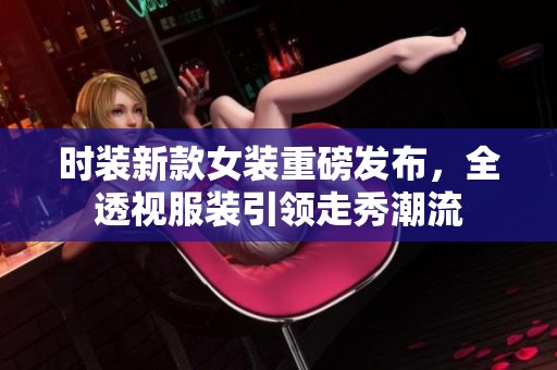 时装新款女装重磅发布，全透视服装引领走秀潮流