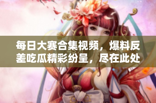 每日大赛合集视频，爆料反差吃瓜精彩纷呈，尽在此处！