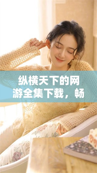 纵横天下的网游全集下载，畅享精彩游戏旅程的完美体验