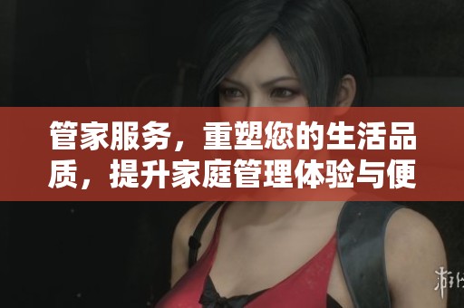 管家服务，重塑您的生活品质，提升家庭管理体验与便利性