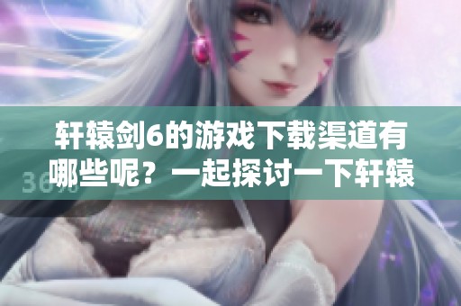 轩辕剑6的游戏下载渠道有哪些呢？一起探讨一下轩辕剑6吧！