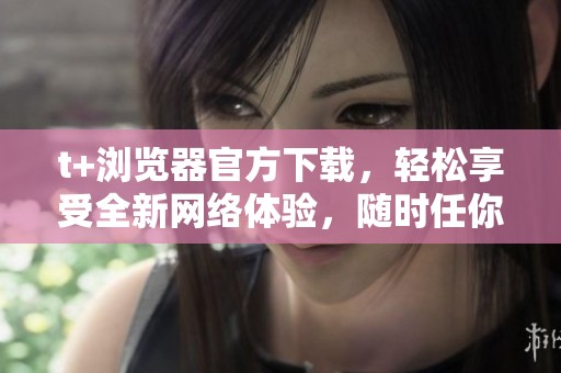 t+浏览器官方下载，轻松享受全新网络体验，随时任你畅游互联网
