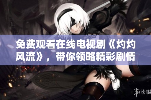 免费观看在线电视剧《灼灼风流》，带你领略精彩剧情与人物魅力