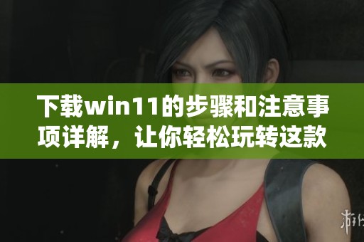 下载win11的步骤和注意事项详解，让你轻松玩转这款新系统