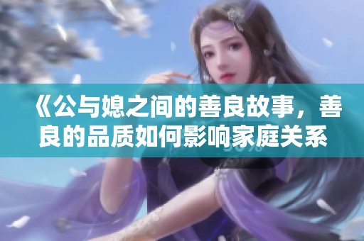 《公与媳之间的善良故事，善良的品质如何影响家庭关系》