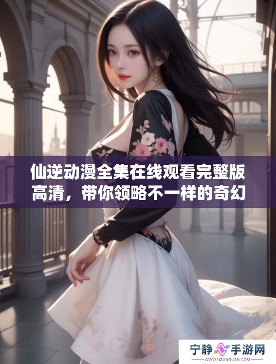 仙逆动漫全集在线观看完整版高清，带你领略不一样的奇幻旅程