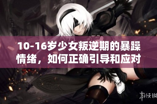 10-16岁少女叛逆期的暴躁情绪，如何正确引导和应对心理变化