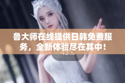 鲁大师在线提供日韩免费服务，全新体验尽在其中！