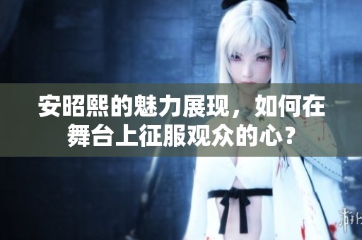 安昭熙的魅力展现，如何在舞台上征服观众的心？