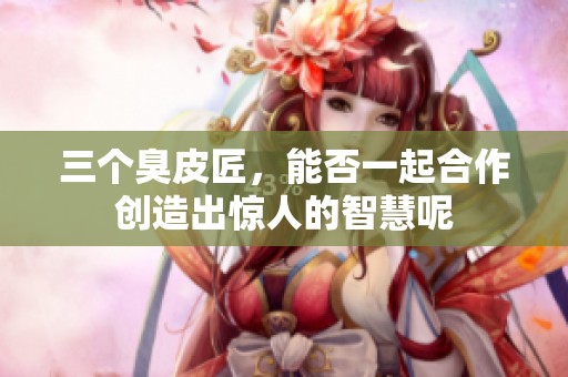 三个臭皮匠，能否一起合作创造出惊人的智慧呢