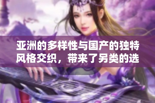 亚洲的多样性与国产的独特风格交织，带来了另类的选择与刺激的体验，无需遗漏任何细节。