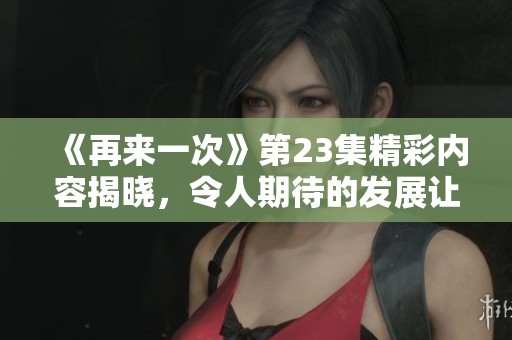 《再来一次》第23集精彩内容揭晓，令人期待的发展让人心潮澎湃