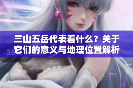 三山五岳代表着什么？关于它们的意义与地理位置解析