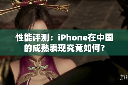 性能评测：iPhone在中国的成熟表现究竟如何？