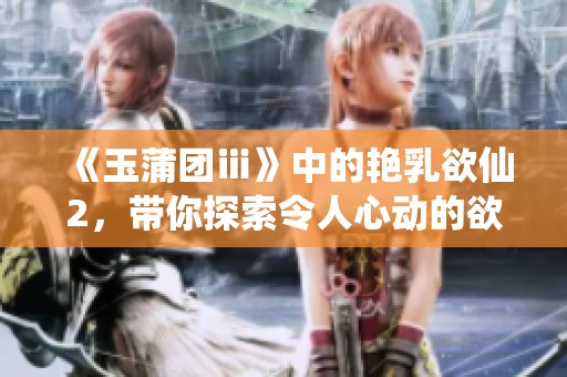 《玉蒲团ⅲ》中的艳乳欲仙2，带你探索令人心动的欲望故事
