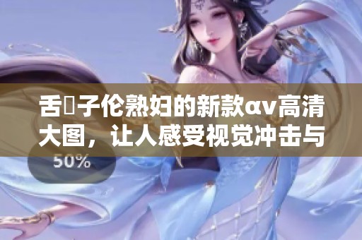 舌乚子伦**的新款αv高清大图，让人感受视觉冲击与魅力之美