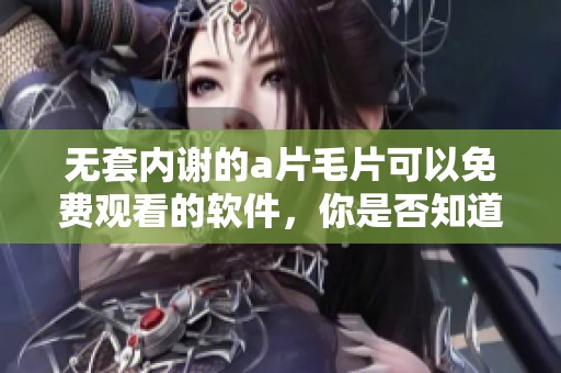 无套内谢的****可以免费观看的软件，你是否知道这些工具呢